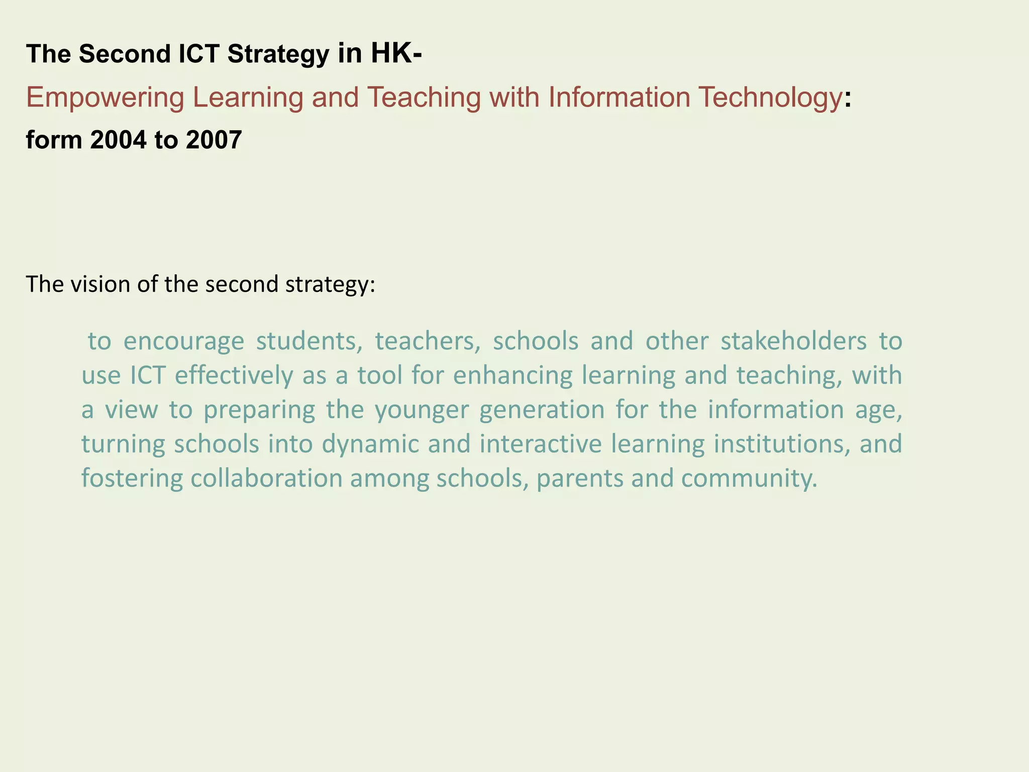The Second ICT Strategy in HK-Empowering 
Learning and Teaching with Information Technology: 
form 2004 to 2007 
The vision of the second strategy: 
to encourage students, teachers, schools and other stakeholders to 
use ICT effectively as a tool for enhancing learning and teaching, with 
a view to preparing the younger generation for the information age, 
turning schools into dynamic and interactive learning institutions, and 
fostering collaboration among schools, parents and community. 
 