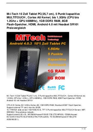 M-i-Tech 10 Zoll Tablet PC(25,7 cm), 5 Punkt kapazitive
MULTITOUCH , Cortex A8 Kernel, bis 1,5GHz (CPU bis
1.2Ghz + GPU 400MHz), 1GB DDR3 RAM, 8GB
Flash-Speicher, HDMI, Android 4.0 mit Headset SR101
Preisvergleich




M-i-Tech 10 Zoll Tablet PC(25,7 cm), 5 Punkt kapazitive MULTITOUCH , Cortex A8 Kernel, bis
1,5GHz (CPU bis 1.2Ghz + GPU 400MHz), 1GB DDR3 RAM, 8GB Flash-Speicher, HDMI,
Android 4.0 mit Headset SR101

CPU A10 Cortex A8 1.0Ghz,Cortex-A8; 1GB DDR3 RAM; Standard 8GB T-flash Speicher,
Support external TF card, max bis 32GB;
10.1?WVGA wide-screen 1024*600(16:9), TFT 5 Punkt kapazitive MULTITOUCH Screen; WiFi
IEEE802.11b/g wireless network;
Support extenal 3G z.B.: WCDMA(Huawei E230/E1750,ZTE MF633), CDMA(Huawei
EC122/EC156,ZTE AC2736/AC2746,ITON eu830), TD-SCDMA(Huawei ET302,ZTE
A356/MU351);



                                                                                     1/3
 