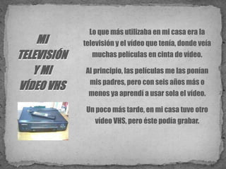 Lo que más utilizaba en mi casa era la televisión y el vídeo que tenía, donde veía muchas películas en cinta de vídeo. Al principio, las películas me las ponían mis padres, pero con seis años más o menos ya aprendí a usar sola el vídeo.Un poco más tarde, en mi casa tuve otro vídeo VHS, pero éste podía grabar. MI TELEVISIÓN Y MI VÍDEO VHS