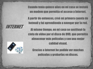 Cuando tenía quince años en mi casa se instaló un modem que permitía el acceso a Internet. A partir de entonces, creé mi primera cuenta de hotmail y fui aprendiendo a navegar por la red.Al mismo tiempo, en mi casa se sustituyó la cinta de vídeo por el disco de DVD, que permitía almacenar más películas y con una mejor calidad visual. Gracias a Internet he podido ver muchas películas y grabarlas en discos.INTERNET