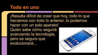 Todo en uno 
¡Resulta difícil de creer que hoy, todo lo que 
hacíamos con todo lo anterior, lo podamos 
hacer con un solo aparato! 
Quién sabe cómo seguirá 
avanzando la tecnología, 
pero es seguro que 
evolucionará... 
