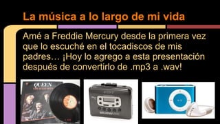 La música a lo largo de mi vida 
Amé a Freddie Mercury desde la primera vez 
que lo escuché en el tocadiscos de mis 
padres… ¡Hoy lo agrego a esta presentación 
después de convertirlo de .mp3 a .wav! 
 