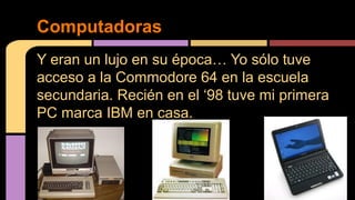 Computadoras 
Y eran un lujo en su época… Yo sólo tuve 
acceso a la Commodore 64 en la escuela 
secundaria. Recién en el ‘98 tuve mi primera 
PC marca IBM en casa. 
 