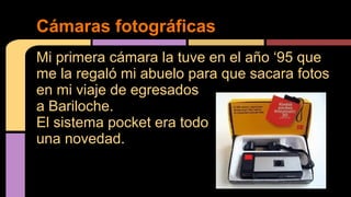 Cámaras fotográficas 
Mi primera cámara la tuve en el año ‘95 que 
me la regaló mi abuelo para que sacara fotos 
en mi viaje de egresados 
a Bariloche. 
El sistema pocket era todo 
una novedad. 
 