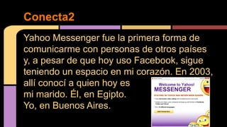 Conecta2 
Yahoo Messenger fue la primera forma de 
comunicarme con personas de otros países 
y, a pesar de que hoy uso Facebook, sigue 
teniendo un espacio en mi corazón. En 2003, 
allí conocí a quien hoy es 
mi marido. Él, en Egipto. 
Yo, en Buenos Aires. 
 