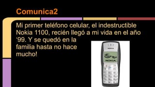 Comunica2 
Mi primer teléfono celular, el indestructible 
Nokia 1100, recién llegó a mi vida en el año 
‘99. Y se quedó en la 
familia hasta no hace 
mucho! 
 