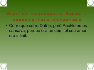 Apol·lo persegueix Dafne i aquesta fuig espantada Corre que corre Dafne, però Apol·lo no es cansava, perquè era un déu i el seu amor era infinit. 