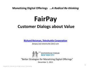 Monetizing Digital Offerings …A Radical Re-thinking



                                                                            FairPay
                                   Customer Dialogs about Value

                                                  Richard Reisman, Teleshuttle Corporation
                                                                          fairpay [at] teleshuttle [dot] com




                                            “Better Strategies for Monetizing Digital Offerings”
                                                                                 December 1, 2011
                                                                                                               1
Copyright 2011, Teleshuttle Corp. All rights reserved. / Patent pending
 