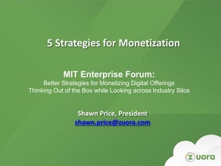 5 Strategies for Monetization

              MIT Enterprise Forum:
     Better Strategies for Monetizing Digital Offerings
Thinking Out of the Box while Looking across Industry Silos


                         Shawn Price, President
                        shawn.price@zuora.com




          Zuora Confidential and Proprietary Information. Do not distribute beyond intended audience.
 