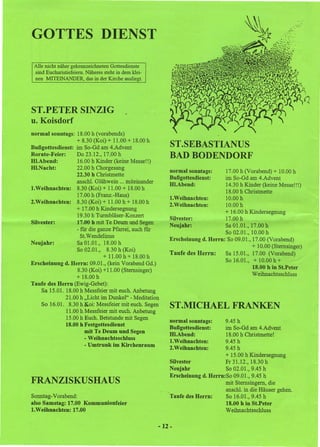 GOTTES DIENST

 Alle nicht näher gekennzeichneten Gottesdienste
 sind Eucharistiefeiern. Näheres steht in dem klei-
 nen MITEINANDER, das in der Kirche ausliegt.




ST.PETER SINZIG
u. Koisdorf
normal sonntags: 18.00 h (vorabends)
                  + 8.30 (Koi) + 11.00 + 18.00 h
Bußgottesdienst: im So-Gd am 4.Advent                     ST.SEBASTIANUS
Rorate-Feier:     Do 23.12.,17.00 h                       BAD BODENDORF
HI.Abend:         16.00 h Kinder (keine Messe!!)
HI.Nacht:         22.00 h Chorgesang
                                                          normal sonntags:      17.00 h (Vorabend) + 10.00 h
                  22.30 h Christmette
                                                          Bußgottesdienst:      im So-Gd am 4.Advent
                  anschl. Glühwein ... miteinander        HI.Abend:             14.30 h Kinder (keine Messe!!!)
I.Weihnachten:    8.30 (Koi) + 11.00 + 18.00h
                                                                                18.00 h Christmette
                  17.00 h (Franz.-Haus)                   1.Weihnachten:        10.00 h
2.Weihnachten:    8.30 (Koi) + 11.00 h + 18.00 h
                                                          2.Weihnachten:        10.00 h
                  + 17.00 h Kindersegnung
                                                                                + 16.00 h Kindersegnung
                  19.30 h Turmbläser-Konzert
                                                          Silvester:            17.00 h
Silvester:        17.00 h mit Te Deum und Segen                                 Sa 01.01., 17.00 h
                                                          Neujahr:
                  - für die ganze Pfarrei, auch für
                                                                                So 02.01., 10.00 h
                    St.Wendelinus
                                                          Erscheinung d. Herrn: 'So 09.01., 17.00 (Vorabend)
Neujahr:          Sa 01.01., 18.00 h
                                                                                            + 10.00 (Sternsinger)
                  So 02.01., 8.30 h (Koi)
                                                          Taufe des Herrn:      Sa 15.01., 17.00 (Vorabend)
                              + 11.00 h + 18.00 h
                                                                                So 16.01., + 10.00 h +
Erscheinung d. Herrn: 09.01., (kein Vorabend Gd.)
                   8.30 (Koi) + 11.00 (Sternsinger)                                         18.00 h in St.Peter
                                                                                            Weihnaehtssehluss
                  + 18.00 h
Taufe des Herrn (Ewig-Gebet):
    Sa 15.01. 18.00 h Messfeier mit euch. Anbetung
              21.00 h "Licht im Dunkel" - Meditation
    So 16.01. 8.30 h Koi: Messfeier mit euch. Segen       ST.MICHAEL FRANKEN
              11.00 h Messfeier mit euch. Anbetung
              15.00hEueh. Betstunde mit Segen                                   9.45 h
                                                          normal sonntags:
              18.00 h Festgottesdienst
                                                          Bußgottesdienst:      im So-Gd am 4.Advent
                      mit Te Deum und Segen               HI.Abend:             18.00 h Christmette!
                      - Weihnachtsschluss                 1.Weihnachten:        9.45h
                      - Umtrunk im Kirchenraum                                  9.45h
                                                          2.Weihnachten:
                                                                                + 15.00 h Kindersegnung
                                                          Silvester             Fr 31.12.,18.30 h
                                                          Neujahr               So 02.01., 9.45 h
                                                          Erscheinung d. Herrn:So 09.01., 9.45 h
FRANZISKUSHAUS                                                                  mit Sternsingern, die
                                                                                ansehl. in die Häuser gehen.
Sonntag-Vorabend:                                         Taufe des Herrn:      So 16.01.,9.45 h
also Samstag: 17.00 Kommunionfeier                                              18..00 h in St.Peter
l.Weihnachten: 17.00                                                            Weihnaehtssehluss

                                                      -12 -
 