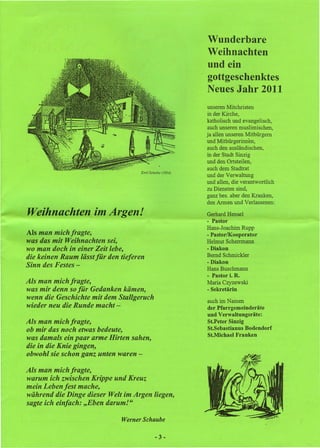 Wunderbare
                                                           Weihnachten
                                                           und ein
                                                           gottgeschenktes
                                                           Neues Jahr 2011
                                                            unseren Mitchristen
                                                            in der Kirche,
                                                           katholisch und evangelisch,
                                                            auch unseren muslimischen,
                                                           ja allen unseren Mitbürgern
                                                           und Mitbürgerinnen.
                                                           auch den ausländischen,
                                                           in der Stadt Sinzig
                                                           und den Ortsteilen,
                                                           auch dem Stadtrat
                                     Emil Scheibe (1954)
                                                           und der Verwaltung
                                                           und allen, die verantwortlich
                                                           zu Diensten sind,
                                                           ganz bes. aber den Kranken,
                                                           den Armen und Verlassenen:

Weihnachten in"Argen!                                      Gerhard Hensel
                                                           - Pastor
                                                           Hans-Joachim Rupp
Als man mich fragte,                                       - PastorIKooperator
was das mit Weihnachten sei,                               HelmutScherrmann
wo man doch in einer Zeit lebe,                            - Diakon
die keinen Raum lässt für den tieferen                     Bernd Schmickler
                                                           - Diakon
Sinn des Festes -                                          Hans Buschmann
                                                           - Pastor i, R.
Als man mich fragte,                                       Maria Czyzewski
was mir denn so für Gedanken kämen,                        - Sekretärin
wenn die Geschichte mit dem Stall geruch                   auch im Namen
wieder neu die Runde macht -                               der Pfarrgemeinderäte
                                                           und Verwaltungsräte:
Als man mich fragte,                                       St.Peter Sinzig
ob mir das noch etwas bedeute,                             St.Sebastianus Bodendorf
                                                           St.Michael Franken
was damals ein paar arme Hirten sahen,
die in die Knie gingen,
obwohl sie schon ganz unten waren -

Als man mich fragte,
warum ich zwischen Krippe und Kreuz
mein Leben fest mache,
während die Dinge dieser Welt im Argen liegen,
sagte ich einfach: "Eben darum!"

                               Werner Schaube

                                             -3-
 