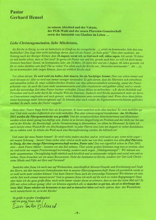 Pastor
Gerhard Hensel

                                zu seinem Abschied und der Vakanz,
                                der PGR- Wahl und der neuen Pfarreien-Gemeinschaft
                                sowie der Intensität von Glauben im Leben ...

Liebe Christengemeinden, liebe Mitchristen,
   die Kirche in Sinzig, so wie sie katholisch ist (Gruß an die evangelische ...), erlebt imkommenden Jahr fast eine
 Radikalkur! Das liegt aber nicht unbedingt daran, dass ich als Pastor" in Ruhe gehe!" Dies aber zunächst: Am
 Sonntag nach der Sinziger Kirmes, dem 28.August, werde ich, so Gott noch will, Adieu sagen. Ich werde 70 Jahre
 alt und merke schon, dass es Zeit wird! So gerne ich Pastor war und bin, gerade auch hier, so will ich doch meine
 Grenzen beachten! Zumal, im kommenden Jahr, am l O.März, 20 Jahre hier und am l.August, 46 Jahre geweiht, ich
für so vieles dankbar sein darf! Für so vieles! Vor allem auch für Kirche aus "Menschen miteinander ", die ... ja,
 die im kommenden Jahr zeigen können, dass sie wirklich Kirche sind!

   Vor allem darum: Es wird wohl ein halbes Jahr dauern, bis ein Nachfolger kommt. Dies war schon immer und
auch bewusst so! Aber es wird nun immer weniger verstanden! Es geht darum, dass die Pfarreien sich entwöhnen
und umstellen sollen. In einer volkskirchlichen Struktur war dies selbstverständlich notwendig, zumal der Pastor
präsenter war, da auch die Leute mehr zusammenwaren und alles ritualisierter und geübter ablief, und so wurde
auch die notwendige Zeit ohne Pastor leichter verkraftet. Dieses Milieu ist zerbrochen - z.B. durch Mobilität und
Fernsehen und noch mehr durch die virtuelle Welt des Internets. Dadurch wird Kirche automatisch mehr als Servi-
ce-Unternehmen empfunden und auch genutzt, wobei Bedienstete umso notwendiger sind. Wenn diese dann fehlen,
treten heutzutage mehr Schwierigkeiten auf! Es könnten aber auch wieder die Eigenverantwortlichkeiten gefördert
werden! So auch, wenn der Pastor weggeht!

  Dazu aber: Pastor Rupp bleibt hier als Kooperator. Er kann natürlich nicht alles machen! Es wird Aushilfen ge-
ben! Und viele werden hoffentlich erst recht mithelfen. Was aber schwerwiegend hinzukommt: Am 30.0ktober
2011 werden die Pfarrgemeinderäte neu gewählt. Und die verantwortlichen Mitarbeiterinnen und Mitarbeiter
werden schon damit genug beschäftigt sein. Dabei ist es bereits längerfristig ein Problem und das nicht nur bei uns
und in der Kirche: die Bereitschaft, solche Verantwortung zu übernehmen, vor allem im Ehrenamt! So hätte ich
auch bereits einen Wunsch für ein Abschiedsgeschenk: in jeder Pfarrei eine Liste mit doppelt so vielen Kandidaten,
die zu wählen sind. So könnte die Wahl auch eine Herausforderung werden, die hilfreich ist!

  Und wenn der neue Pastor kommt? Er wird vieles anders machen, und es wird auch so gut, wenn nicht sogar-
mit neuem Schwung - besser! Ganz sicher aber wird er nicht mehr nur von drei, sondern von allen fünf Pfarreien
in Sinzig, die eine einzige Pjarreiengemeinschajt werden, Pastor sein! Das war eigentlich schon im Plan 2005,
aber - dank Pastor Müller - konnten wir uns Zeit nehmen. Über solche großen Einheiten mag man ja streiten, aber
sie sind nicht nur wegen Priestermangel notwendig, sondern auch wegen" Gläubigenmangel ". Wir müssen uns
mehr zusammentun. Christgläubig heißt nämlich auch kirchlich und so miteinander religiös und sozial sein und so
wirken. Dazu brauchen wir ein neues Bewusstsein: Nicht die Institution ist Kirche, sondern wir! Der Leib Christi -
seine Hände und Füße mit Herz und Verstand!

   Zunächst aber freue ich mich nun auf Weihnachten, einschließlich Silvester/Neujahr und Erscheinung und Taufe
 des Herrn, mit den intensiven Gottesdiensten hier in unserer Pfarreiengemeinschaft! Denn ich persönlich werde es
 so wohl nicht mehr erleben können! Und dann Ostern! Dazu auch die notwendige Fastenzeit! Wie können wir eine
 solche Zeit noch einmal intensivieren? Und so genauso freue ich mich auf die noch so vielen Begegnungen! Dazu
 aber habe ich die ganz große Bitte, mich nicht immer wieder daran zu erinnern, dass es nun das letzte Mal sei!! Es
fällt mir schon schwer genug! Aber wir könnten eigentlich alle so manches so gut tun, als sei es überhaupt das
 letzte Mal! Dann würden wir bewusster es tun und so intensiver leben und mehr spüren, dass das Wesentliche
 noch wunderbarer ist, so in der Kirche!

  So grüßt in großer D~aceit
- at ein gut?;, Neues Ja r
  {:;j.).l I Ic~J·Ivt     _.        tJ
                                                        -5-
 
