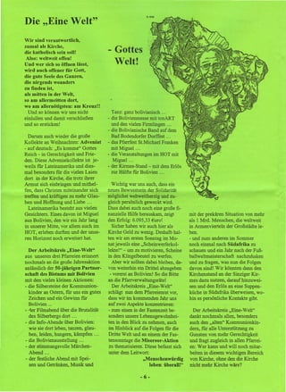 H. Kris'

Die "Eine Welt"
Wir sind verantwortlich,
zumal als Kirche,
die katholisch sein soll!                   Gottes
 Also: weltweit offen!
Und wer sich so öffnen lässt,               Welt!
wird auch offener für Gott,
die gute Seele des Ganzen,
die nirgends woanders
zu finden ist,
als mitten in der Welt,
so am allermeisten dort,
wo am allernötigsten: am Kreuz!!
  Und so können wir uns nicht              Tanz: ganz bolivianisch .. _
einlullen und damit verschließen         - die Bolivienmesse mit tonART
und so ersticken!                          und den vielen Firmlingen ...
                                         - die Bolivianische Band auf dem
  Darum auch wieder die große              Bad Bodendorfer Dorffest . _.
Kollekte an Weihnachten: Adveniat        - das Pfarrfest St.Michael Franken
- auf deutsch: "Es komme" Gottes           mit Miguel ...
Reich - in Gerechtigkeit und Frie-       - die Veranstaltungen im HOT mit
den. Diese Adveniatkollekte ist je-         Miguel ...
weils für Lateinamerika und dies-        - der Kirmes-Stand - mit dem Erlös
mal besonders für die vielen Laien         zur Hälfte für Bolivien ...
dort in der Kirche, die trotz ihrer
Armut sich einbringen und mithel-          Wichtig war uns auch, dass ein
fen, dass Christen miteinander sich      neues Bewusstsein der Solidarität
treffen und kräftigen zu mehr Glau-      möglichst weltweitherzig und zu-
ben und Hoffnung und Liebe ...           gleich persönlich geweckt wird.
  Lateinamerika besteht aus vielen       Dass dabei auch noch eine große fi-
Gesichtern. Eines davon ist Miguel       nanzielle Hilfe herauskam, zeigt         mit der prekären Situation von mehr
aus Bolivien, den wir ein Jahr lang      den Erfolg: 6.095,33 Euro!               als 1 Mrd. Menschen, die weltweit
in unserer Mitte, vor allem auch im        Sicher haben wir auch hier als         in Armenvierteln der Großstädte le-
HOT, erleben durften und der unse-       Kirche Geld zu wenig. Deshalb hal-       ben.
ren Horizont noch erweitert hat.         ten wir am ersten Sonntag im Mo-         - und zum anderen im Sommer
                                         nat jeweils eine "Scheinwerferkol-       noch einmal nach Südafrika zu
  Der Arbeitskreis "Eine-Welt"           lekte!" - um zu motivieren, Scheine      schauen und ein Jahr nach der Fuß-
aus unseren drei Pfarreien erinnert      in den Klingelbeutel zu werfen.          ballweltmeisterschaft nachzuhaken
nochmals an die große Jahresaktion         Aber wir sollten dabei bleiben, da-    und zu fragen, was nun die Folgen
anlässlich der 50-jährigen Partner-      von weiterhin ein Drittel abzugeben      davon sind! Wir könnten dann den
schaft des Bistums mit Bolivien           - vorerst an Bolivien! So die Bitte     Kirchenstand an der Sinziger Kir-
mit den vielen kleinen Aktionen:         an die Pfarrverwaltungsräte!             mes dazu nutzen, darauf hinzuwei-
- die Silbersteine der Kommunion-          Der Arbeitskreis "Eine-Welt"           sen und den Erlös an eine Suppen-
   kinder an Ostern, für uns ein gutes   schlägt nun dem Pfarreienrat vor,        küche in Südafrika überweisen, wo-
   Zeichen und ein Gewinn für            dass wir im kommenden Jahr uns           hin es persönliche Kontakte gibt.
  -Bolivien ...                          auf zwei Aspekte konzentrieren:
- -ter Filmabend über die Brutalität     - zum einen in der Fastenzeit be-         Der Arbeitskreis "Eine-Weh"
   des Silberbergs dort ...              sonders unsere Lebensgewohnhei-          dankt nochmals allen, besonders
- die Info-Abende über Bolivien:         ten in den Blick zu nehmen, auch         auch den "alten" Kommunionkin-
   wie sie dort leben, tanzen, glau-     im Hinblick auf die Folgen für die       dem, für alle Unterstützung zu
   ben, leiden, hungern, kämpfen ...     Dritte Welt und an einem der Fas-        Gunsten von mehr Gerechtigkeit
- die Bolivienausstellung ...            tensonntage die Misereor-Aktion          und fragt zugleich in allen Pfarrei-
- der stimmungsvolle Märchen-             zu thematisieren. Diese befasst sich    en: Wer kann und will noch mitar-
   Abend .. ,                            unter dem Leitwort:                      beiten in diesem wichtigen Bereich
- der festliche Abend mit Spei-                            "Menschenwürdig        von Kirche, ohne den die Kirche
   sen und Getränken, Musik und                                leben: überall!"   nicht mehr Kirche wäre?

                                                         -6-
 