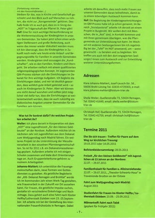 (Fortsetzung: Interview                                           arbeite ich daraufhin, dass noch mehr Frauen aus
mit den PastoraJrejerenten   ...)
                                                                  unseren Gemeinden daran teilnehmen, damit es
bleiben für das, was in Kirche und Gesellschaft ge-
                                                                  zu einem lebendigen Austausch kommen kann.
schieht und den Blick auch auf Menschen zu rich-
ten, die nicht zur "Kerngemeinde" gehören. Des-                   Hof: Die Begleitung der Kindertageseinrichtungen
halb finde ich es auch gut, dass es in Sinzig das                 im QM-Prozess habe ich ja schon genannt. Im Be-
"HOT" in Trägerschaft der Pfarrei St. Peter gibt!                 reich "Sozialpastoral" arbeite ich derzeit an einem
                                                                  Projekt in Burgbrohl. Wir wollen dort mit Men-
Hof: Eine für mich wichtige Herausforderung ist
die Weiterentwicklung         der Kindergärten   in unse-         schen, die in "Not" sind, in Kontakt kommen und
ren Gemeinden.         Sie haben jetzt schon einen wich-          mit ihnen gemeinsam überlegen, was die Pfarr-
tigen Stellenwert und große Bedeutung, auch                       gemeinde zur Unterstützung tun kann. Im Wech-
wenn das immer wieder diskutiert werden muss.                     sel mit anderen Seelsorgerinnen bin ich regelmä-
Ich bin überzeugt, dass die Kindergärten in Zu-                   ßig bei der "Tafel" im HOT anwesend, um - wenn
kunft noch mehr wie heute erste Anlauf- und Be-                   gewünscht - zu beraten und zu begleiten. Wir
gegnungsstelle     für Familien in unseren Gemeinden              treffen uns auch mit den dort engagierten        Seel-
werden. Kindergärten sind sozusagen die "Kund-                    sorger/-innen zum Austausch und zur Entwicklung
                                                                  weiterer Unterstützungsformen.
schafter", wie es den Familien, Kindern und Eltern
geht. Sie arbeiten vielfach mit einem qualifizierten
religionspädagogischen Konzept. Im sogenannten
QM-Prozess stärken sich die Einrichtungen im De-
                                                                  Adressen
kanat für ihre wichtige Aufgaben. Ich begleite die
Einrichtungen dabei, und mir ist deutlich gewor-
                                                                  Klara Johanns-Mahlert, Josef-Leusch-Str. 56,
den, dass wirklich gute Arbeit geleistet wird - so
                                                                  56656 Brohl-Lützing Tel. 02633-4729303, e-mail:
auch im Kindergarten St. Peter. Aber wir können
                                                                  klara.johanns-mahlert@bistum-trier.de
uns nicht darauf ausruhen und sollten jetzt mög-
lichst viel dafür tun, dass die Einrichtungen so wei-
terentwickelt werden, dass sie auch zukünftig ein                 Sheila Weiler, Quellenstraße 73, 53424 Remagen,
                                                                  Tel. 02642-41649, email: sheila.weiler@bistum-
diakonisches Angebot unserer Gemeinden für die
                                                                  trier.de
Familien sein können.

                                                                  Christoph Hof, Quellenstraße 73, 53424 Remagen,
 Was tut ihr konkret dafür? An welchen Projek-                    Tel. 02642-41759, email: christoph.hof@bistum-
ten arbeitet    ihr?                                              trier.de
Weiler:   Ich plane derzeit in Kooperation       mit dem
"HOT" eine Jugendfreizeit "für den kleinen Geld-
beutel" an der Nordsee. Außerdem möchte ich im                    Termine 2011
nächsten Jahr mit Jugendlichen aus dem Dekanat
zum Weltjugendtag         nach Madrid fahren. Ein wei-            Ehe Sie sich trauen - Treffen für Paare auf dem
teres Projekt ist die Unterstützung der Messdie-                  Weg zur kirchlichen Trauung:
nerarbeit in den einzelnen Pfarreiengemeinschaf-                  19.03.2011 oder 14.05.2011
ten. So ist für 2011 z.B. ein Dekanatsmessdiener-
                                                                  Bolivienkleidersammlung:        28.05.2011
tag geplant. Außerdem arbeite ich mit einigen
Schulen zusammen und biete dort Orientierungs-                    Freizeit nfür den kleinen Geldbeutel"        mit Jugend-
tage an. Auch Gruppenleiterkurse gehören zu                       lichen ab 13 Jahren an der Nordsee:
meinem Arbeitsgebiet.                                             22.07. - 29.07.2011
Johanns-Mahlert:  Ich unterstütze die Frauenge-
meinschaften darin, neue Formen von Gottes-                       Familienfreizeit     für Familien u. Alleinerziehende:
diensten zu gestalten. Als geistliche Begleiterin                 22.07. - 29.07.2011, "Theodor-Schwartz-Haus"             in
der "kfd- Dekanat Remagen und Brohltal" werde                     Travemünde-Brodten an der Ostsee
ich im kommenden Jahr einen Werk-Tag gestalten,
                                                                  Fahrt zum Weltjugendtag         nach Madrid:
wie Frauenarbeit in der Zukunft vor Ort aussehen
                                                                  August 2011
kann. Für Frauen, die geistliche Impulse suchen,
gestalte ich verschiedene Einkehrtage und Nach-
                                                                  Studienfahrt für Frauen ins Kloster Helfta       I Lu-
mittage. Dazu gehört auch eine Fahrt nach Kloster
                                                                  therstadt Eisleben: 23.09. - 25.09.2011
Helfta/Lutherstadt   Eisleben vom 23.-25.Septem-
ber. Ich arbeite mit bei der Gestaltung des Inter-                Männertreff:       Fahrt nach Taize
nationalen     Frauenfrühstücks     in Remagen. Dabei             (geplant für Frühjahr 2011)

                                                            -7-
 