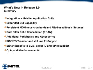 What’s New in Release 3.0 Summary Integration with Mitel Application Suite Expanded DEI Capability Persistent MOH (music on hold) and File-based Music Sources Dual Filter Echo Cancellation (ECAN) Additional Peripherals and Accessories ISDN 2B Transfer and Volume 11 Support Enhancements to BVM, Caller ID and VPIM support O, A, and M enhancements 