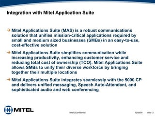 Integration with Mitel Application Suite Mitel Applications Suite (MAS) is a robust communications solution that unifies mission-critical applications required by small and medium sized businesses (SMBs) in an easy-to-use, cost-effective solution Mitel Applications Suite simplifies communication while increasing productivity, enhancing customer service and reducing total cost of ownership (TCO). Mitel Applications Suite allows SMBs to unify their diverse workforce by bringing together their multiple locations Mitel Applications Suite integrates seamlessly with the 5000 CP and delivers unified messaging, Speech Auto-Attendant, and sophisticated audio and web conferencing 