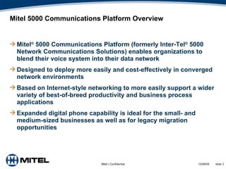 Mitel 5000 Communications Platform Overview Mitel ®  5000 Communications Platform (formerly Inter-Tel ®  5000 Network Communications Solutions) enables organizations to blend their voice system into their data network Designed to deploy more easily and cost-effectively in converged network environments  Based on Internet-style networking to more easily support a wider variety of best-of-breed productivity and business process applications Expanded digital phone capability is ideal for the small- and medium-sized businesses as well as for legacy migration opportunities 