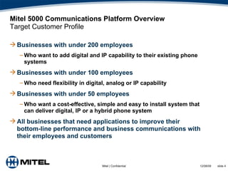 Mitel 5000 Communications Platform Overview Target Customer Profile Businesses with under 200 employees  Who want to add digital and IP capability to their existing phone systems Businesses with under 100 employees Who need flexibility in digital, analog or IP capability Businesses with under 50 employees Who want a cost-effective, simple and easy to install system that can deliver digital, IP or a hybrid phone system All businesses that need applications to improve their bottom-line performance and business communications with their employees and customers 