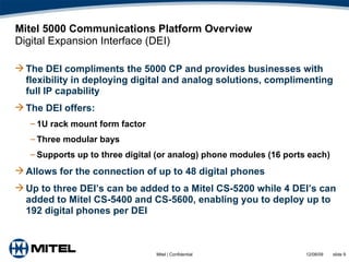 Mitel 5000 Communications Platform Overview Digital Expansion Interface (DEI) The DEI compliments the 5000 CP and provides businesses with flexibility in deploying digital and analog solutions, complimenting full IP capability The DEI offers:  1U rack mount form factor Three modular bays Supports up to three digital (or analog) phone modules (16 ports each) Allows for the connection of up to 48 digital phones Up to three DEI’s can be added to a Mitel CS-5200 while 4 DEI’s can added to Mitel CS-5400 and CS-5600, enabling you to deploy up to 192 digital phones per DEI 