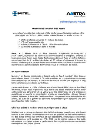 COMMUNIQUE DE PRESSE
Mitel finalise sa fusion avec Aastra
Avec plus d’un milliard de dollars de chiffre d’affaires combiné et la meilleure offre
pour migrer vers le Cloud, Mitel devient indéniablement un leader du marché
Chiffre d’affaires annuel de 1,1 milliard de dollars
N°1 en Europe occidentale
Volume d’affaires sur le Cloud : 100 millions de dollars
60 millions d’utilisateurs dans le monde
Paris, le 3 février 2014 — Mitel Networks Corporation (Nasdaq : MITL)
(TSX : MNW), fournisseur de solutions de communications d’entreprise, annonce la
finalisation de sa fusion avec Aastra Technologies Limited. Avec un chiffre d’affaires
annuel combiné de 1,1 milliard de dollars et 60 millions d’utilisateurs à travers le
monde, Mitel marque le secteur de son empreinte et ouvre la voie de la consolidation
du marché des communications d’entreprise évalué à 18 milliards de dollars.
Un nouveau leader
Numéro 1 en Europe occidentale et faisant partie du Top 5 mondial*, Mitel dispose
des meilleurs atouts pour saisir, à l’échelle mondiale, les opportunités de croissance
considérables qui se profilent, à l’heure où le marché entame une migration à long
terme vers les services basés sur le Cloud.
« Avec cette fusion, le chiffre d’affaires annuel combiné de Mitel dépasse le milliard
de dollars, ce qui, nous le pensons, nous dote d’une assise financière et d’un levier
opérationnel qui généreront de la valeur pour les actionnaires et une croissance
rentable sur un marché en consolidation et riche en opportunités », déclare Richard
McBee, Président et Directeur Général de Mitel. « A présent nous avons doublé les
talents, les outils et la gamme de solutions indispensables pour conquérir une plus
grande part de notre marché. »
Offrir aux clients le meilleur choix pour migrer vers le Cloud
Mitel propose la gamme la plus complète de l’industrie pour répondre aux attentes du
marché et des clients. Du numérique au Cloud en passant par les environnements
IP, des plates-formes aux terminaux et aux applications, Mitel propose désormais
aux entreprises, qu’il s’agisse de TPE, PME ou de grands groupes, les outils
nécessaires pour gérer, migrer et perfectionner leurs systèmes de communications
d’entreprise à leur propre rythme.
 