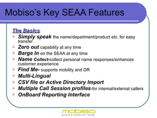 Mobiso’s Key SEAA Features
 The Basics:
  Simply speak the name/department/product etc. for easy
     transfer
    Zero out capability at any time
    Barge In on the SEAA at any time
    Name Collect-collect personal name responses/enhances
   customer experience
  Find Me- supports mobility and DR
  Multi-Lingual
  CSV file or Active Directory Import
  Multiple Call Session profiles-for internal/external callers
  OnBoard Reporting Interface
 