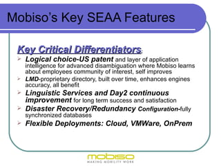 Mobiso’s Key SEAA Features

 Key Critical Differentiators:
    Logical choice-US patent and layer of application
   intelligence for advanced disambiguation where Mobiso learns
   about employees community of interest, self improves
  LMD-proprietary directory, built over time, enhances engines
   accuracy, all benefit
  Linguistic Services and Day2 continuous
   improvement for long term success and satisfaction
  Disaster Recovery/Redundancy Configuration-fully
   synchronized databases
  Flexible Deployments: Cloud, VMWare, OnPrem
 