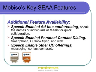 Mobiso’s Key SEAA Features

 Additional Feature Availability:
    Speech Enabled Ad-hoc conferencing, speak
     the names of individuals or teams for quick
     collaboration.
    Speech Enabled Personal Contact Dialing.
     Smartphone, Outlook Sync. and web
    Speech Enable other UC offerings:
     messaging, contact center,etc
 