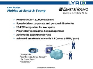 Case Studies
Mobiso at Ernst & Young

     • Private cloud – 27,000 travelers
     • Speech-driven corporate and personal directories
     • IP-PBX integration for workpods
     • Proprietary messaging, list management
     • Automated expense reporting
     • Achieved breakeven in Month #3 (saved $2MM/year)

                                           Mobiso




           “John Jacobs”
           “Call Dave Ender on his cell”
           “EY Travel Desk”
           “Voicemail”

                             Company Confidential
 