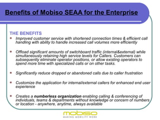 Benefits of Mobiso SEAA for the Enterprise


 THE BENEFITS
    Improved customer service with shortened connection times & efficient call
     handling with ability to handle increased call volumes more efficiently

    Offload significant amounts of switchboard traffic (internal&external) while
     simultaneously retaining high service levels for Callers. Customers can
     subsequently eliminate operator positions, or allow existing operators to
     spend more time with specialized calls or on other tasks.

    Significantly reduce dropped or abandoned calls due to caller frustration

    Customize the application for internal/external callers for enhanced end user
     experience

    Creates a numberless organization enabling calling & conferencing of
     individuals, teams & departments without knowledge or concern of numbers
     or location - anywhere, anytime, always available
 