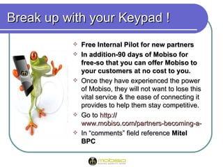 Break up with your Keypad !
             Free Internal Pilot for new partners
             In addition-90 days of Mobiso for
              free-so that you can offer Mobiso to
              your customers at no cost to you. you
             Once they have experienced the power
              of Mobiso, they will not want to lose this
              vital service & the ease of connecting it
              provides to help them stay competitive.
             Go to http://
              www.mobiso.com/partners-becoming-a-partner
             In “comments” field reference Mitel
              BPC
 