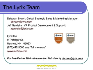 The Lyrix Team
 Deborah Brown: Global Strategic Sales & Marketing Manager:
    dbrown@lyrix.com
 Jeff Gardella: VP Product Development & Support:
    jgardella@lyrix.com

 Lyrix Inc
 9 Trafalgar Sq
 Nashua, NH 03063
 (978)442-3000 say “Tell me more”
 www.mobiso.com

 For Free Partner Trial set up-contact Deb directly dbrown@lyrix.com
 