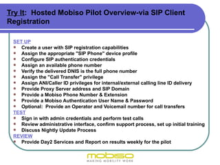 Try It: Hosted Mobiso Pilot Overview-via SIP Client
Registration

 SET UP
  Create a user with SIP registration capabilities
  Assign the appropriate "SIP Phone" device profile
  Configure SIP authentication credentials
  Assign an available phone number
  Verify the delivered DNIS is the full phone number
  Assign the "Call Transfer" privilege
  Assign ANI/Caller ID privileges for internal/external calling line ID delivery
  Provide Proxy Server address and SIP Domain
  Provide a Mobiso Phone Number & Extension
  Provide a Mobiso Authentication User Name & Password
  Optional: Provide an Operator and Voicemail number for call transfers
 TEST
  Sign in with admin credentials and perform test calls
  Review administrative interface, confirm support process, set up initial training
  Discuss Nightly Update Process
 REVIEW
  Provide Day2 Services and Report on results weekly for the pilot
 