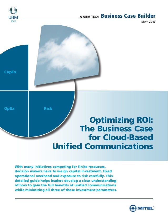 A UBM TECH Business Case Builder
MAY 2013
Optimizing ROI:
The Business Case
for Cloud-Based
Unified Communications
With many initiatives competing for finite resources,
decision makers have to weigh capital investment, fixed
operational overhead and exposure to risk carefully. This
detailed guide helps leaders develop a clear understanding
of how to gain the full benefits of unified communications
while minimizing all three of these investment parameters.
CapEx
OpEx Risk
 