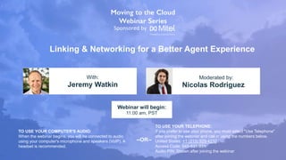 Linking & Networking for a Better Agent Experience
Jeremy Watkin Nicolas Rodriguez
With: Moderated by:
TO USE YOUR COMPUTER'S AUDIO:
When the webinar begins, you will be connected to audio
using your computer's microphone and speakers (VoIP). A
headset is recommended.
Webinar will begin:
11:00 am, PST
TO USE YOUR TELEPHONE:
If you prefer to use your phone, you must select "Use Telephone"
after joining the webinar and call in using the numbers below.
United States: +1 (213) 929-4232
Access Code: 645-831-931
Audio PIN: Shown after joining the webinar
--OR--
Sponsored by
 