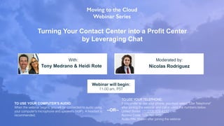 Turning Your Contact Center into a Profit Center
by Leveraging Chat
Tony Medrano & Heidi Rote Nicolas Rodriguez
With: Moderated by:
TO USE YOUR COMPUTER'S AUDIO:
When the webinar begins, you will be connected to audio using
your computer's microphone and speakers (VoIP). A headset is
recommended.
Webinar will begin:
11:00 am, PST
TO USE YOUR TELEPHONE:
If you prefer to use your phone, you must select "Use Telephone"
after joining the webinar and call in using the numbers below.
United States: +1 (213) 929-4232
Access Code: 129-761-443
Audio PIN: Shown after joining the webinar
--OR--
 