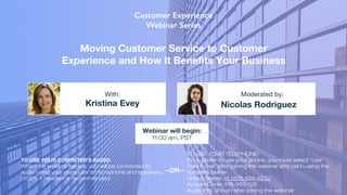 Moving Customer Service to Customer
Experience and How It Benefits Your Business
Kristina Evey Nicolas Rodriguez
With: Moderated by:
TO USE YOUR COMPUTER'S AUDIO:
When the webinar begins, you will be connected to
audio using your computer's microphone and speakers
(VoIP). A headset is recommended.
Webinar will begin:
11:00 am, PST
TO USE YOUR TELEPHONE:
If you prefer to use your phone, you must select "Use
Telephone" after joining the webinar and call in using the
numbers below.
United States: +1 (213) 929-4232
Access Code: 419-393-128
Audio PIN: Shown after joining the webinar
--OR--
 