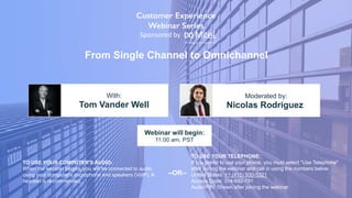 From Single Channel to Omnichannel
Tom Vander Well Nicolas Rodriguez
With: Moderated by:
TO USE YOUR COMPUTER'S AUDIO:
When the webinar begins, you will be connected to audio
using your computer's microphone and speakers (VoIP). A
headset is recommended.
Webinar will begin:
11:00 am, PST
TO USE YOUR TELEPHONE:
If you prefer to use your phone, you must select "Use Telephone"
after joining the webinar and call in using the numbers below.
United States: +1 (415) 930-5321
Access Code: 314-692-781
Audio PIN: Shown after joining the webinar
--OR--
Sponsored by
 