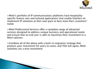 Mitel’s portfolio of IP communications platforms have hospitality-
specific feature sets and tailored applications that enable hoteliers to
implement IP solutions at their own pace to best meet their customers’
needs

Mitel Professional Services offer a complete range of advanced
services designed to address unique business and operational needs
and ensure that an end user is able to maximize their investment in a
Mitel solution.

Combine all of the above with a built-in migration strategy that
protects your investment for years to come, and YOU will agree, Mitel
solutions are a wise investment
 