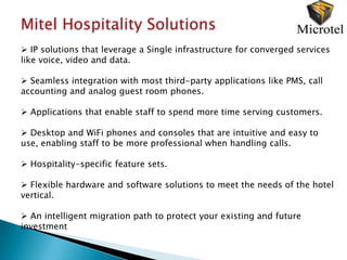 Mitel Hospitality Solutions
 IP solutions that leverage a Single infrastructure for converged services
like voice, video and data.

 Seamless integration with most third-party applications like PMS, call
accounting and analog guest room phones.

 Applications that enable staff to spend more time serving customers.

 Desktop and WiFi phones and consoles that are intuitive and easy to
use, enabling staff to be more professional when handling calls.

 Hospitality-specific feature sets.

 Flexible hardware and software solutions to meet the needs of the hotel
vertical.

 An intelligent migration path to protect your existing and future
investment
 