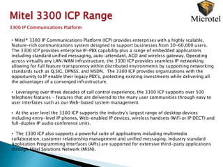 Mitel 3300 ICP Range
3300 IP Communications Platform

• Mitel® 3300 IP Communications Platform (ICP) provides enterprises with a highly scalable,
feature-rich communications system designed to support businesses from 30-60,000 users.
The 3300 ICP provides enterprise IP-PBX capability plus a range of embedded applications
including standard unified messaging, auto-attendant, ACD and wireless gateway. Operating
across virtually any LAN/WAN infrastructure, the 3300 ICP provides seamless IP networking
allowing for full feature transparency within distributed environments by supporting networking
standards such as Q.SIG, DPNSS, and MSDN. The 3300 ICP provides organizations with the
opportunity to IP enable their legacy PBX's, protecting existing investments while delivering all
the advantages of a converged infrastructure.

• Leveraging over three decades of call control experience, the 3300 ICP supports over 500
telephony features - features that are delivered to the many user communities through easy to
user interfaces such as our Web-based system management.

• At the user level the 3300 ICP supports the industry's largest range of desktop devices
including entry-level IP phones, Web-enabled IP devices, wireless handsets (WiFi or IP DECT) and
full-duplex IP audio conference units.

• The 3300 ICP also supports a powerful suite of applications including multimedia
collaboration, customer relationship management and unified messaging. Industry standard
Application Programming Interfaces (APIs) are supported for extensive third-party applications
through Mitel Solutions Network (MiSN).
 