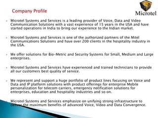 Company Profile

   Microtel Systems and Services is a leading provider of Voice, Data and Video
    Communication Solutions with a vast experience of 15 years in the USA and have
    started operations in India to bring our experience to the Indian market.

   Microtel Systems and Services is one of the authorized partners of the Mitel
    Communications Solutions and have over 200 clients in the hospitality industry in
    the USA.

   We offer solutions for Bio-Metric and Security Systems for Small, Medium and Large
    enterprises.

   Microtel Systems and Services have experienced and trained technicians to provide
    all our customers best quality of service.

   We represent and support a huge portfolio of product lines focusing on Voice and
    Data and IP platform solutions with product offerings for enterprise Mobile
    personalization for telecom carriers, emergency notification solutions for
    enterprises, education and hospitality industries and so on.

   Microtel Systems and Services emphasize on unifying strong infrastructure to
    deliver the maximum benefits of advanced Voice, Video and Data Convergence.
 