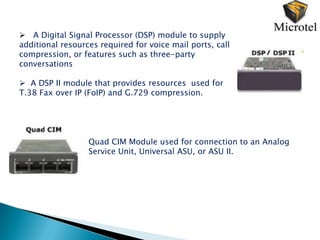  A Digital Signal Processor (DSP) module to supply
additional resources required for voice mail ports, call
compression, or features such as three-party
conversations

 A DSP II module that provides resources used for
T.38 Fax over IP (FoIP) and G.729 compression.




                  Quad CIM Module used for connection to an Analog
                  Service Unit, Universal ASU, or ASU II.
 