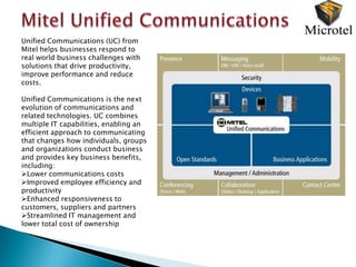 Unified Communications (UC) from
Mitel helps businesses respond to
real world business challenges with
solutions that drive productivity,
improve performance and reduce
costs.

Unified Communications is the next
evolution of communications and
related technologies. UC combines
multiple IT capabilities, enabling an
efficient approach to communicating
that changes how individuals, groups
and organizations conduct business
and provides key business benefits,
including:
Lower communications costs
Improved employee efficiency and
productivity
Enhanced responsiveness to
customers, suppliers and partners
Streamlined IT management and
lower total cost of ownership
 