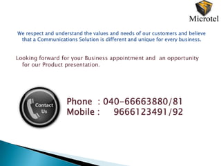 We respect and understand the values and needs of our customers and believe
 that a Communications Solution is different and unique for every business.


Looking forward for your Business appointment and an opportunity
  for our Product presentation.




                   Phone : 040-66663880/81
                   Mobile :  9666123491/92
 