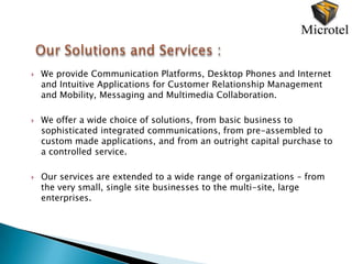    We provide Communication Platforms, Desktop Phones and Internet
    and Intuitive Applications for Customer Relationship Management
    and Mobility, Messaging and Multimedia Collaboration.

   We offer a wide choice of solutions, from basic business to
    sophisticated integrated communications, from pre-assembled to
    custom made applications, and from an outright capital purchase to
    a controlled service.

   Our services are extended to a wide range of organizations – from
    the very small, single site businesses to the multi-site, large
    enterprises.
 