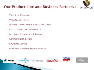    Voice Over IP Solutions

   Virtualization Servers

   Wireless Internet Access Points and Routers

   CCTV, Video - Security Products

   Bio-Metric Products and Solutions

   Communication Devices

   Structured Cabling

   IT Services – Networking and Software
 