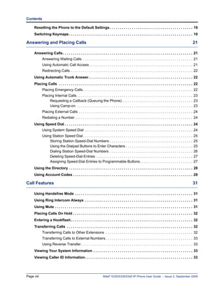 Contents

     Resetting the Phone to the Default Settings . . . . . . . . . . . . . . . . . . . . . . . . . . . . . . . . . . . . . . . . . 19
     Switching Keymaps . . . . . . . . . . . . . . . . . . . . . . . . . . . . . . . . . . . . . . . . . . . . . . . . . . . . . . . . . . . . . 19

Answering and Placing Calls                                                                                                                          21

     Answering Calls. . . . . . . . . . . . . . . . . . . . . . . . . . . . . . . . . . . . . . . . . . . . . . . . . . . . . . . . . . . . . . . . 21
            Answering Waiting Calls . . . . . . . . . . . . . . . . . . . . . . . . . . . . . . . . . . . . . . . . . . . . . . . . . . . . . . 21
            Using Automatic Call Access . . . . . . . . . . . . . . . . . . . . . . . . . . . . . . . . . . . . . . . . . . . . . . . . . . . 21
            Redirecting Calls . . . . . . . . . . . . . . . . . . . . . . . . . . . . . . . . . . . . . . . . . . . . . . . . . . . . . . . . . . . . 22
     Using Automatic Trunk Answer . . . . . . . . . . . . . . . . . . . . . . . . . . . . . . . . . . . . . . . . . . . . . . . . . . . 22
     Placing Calls . . . . . . . . . . . . . . . . . . . . . . . . . . . . . . . . . . . . . . . . . . . . . . . . . . . . . . . . . . . . . . . . . . 22
            Placing Emergency Calls . . . . . . . . . . . . . . . . . . . . . . . . . . . . . . . . . . . . . . . . . . . . . . . . . . . . . . 22
            Placing Internal Calls . . . . . . . . . . . . . . . . . . . . . . . . . . . . . . . . . . . . . . . . . . . . . . . . . . . . . . . . . 23
                 Requesting a Callback (Queuing the Phone) . . . . . . . . . . . . . . . . . . . . . . . . . . . . . . . . . . . 23
                 Using Camp-on . . . . . . . . . . . . . . . . . . . . . . . . . . . . . . . . . . . . . . . . . . . . . . . . . . . . . . . . . 23
            Placing External Calls . . . . . . . . . . . . . . . . . . . . . . . . . . . . . . . . . . . . . . . . . . . . . . . . . . . . . . . . 24
            Redialing a Number . . . . . . . . . . . . . . . . . . . . . . . . . . . . . . . . . . . . . . . . . . . . . . . . . . . . . . . . . . 24
     Using Speed Dial . . . . . . . . . . . . . . . . . . . . . . . . . . . . . . . . . . . . . . . . . . . . . . . . . . . . . . . . . . . . . . . 24
            Using System Speed Dial . . . . . . . . . . . . . . . . . . . . . . . . . . . . . . . . . . . . . . . . . . . . . . . . . . . . . 24
            Using Station Speed Dial . . . . . . . . . . . . . . . . . . . . . . . . . . . . . . . . . . . . . . . . . . . . . . . . . . . . . .      25
                Storing Station Speed-Dial Numbers . . . . . . . . . . . . . . . . . . . . . . . . . . . . . . . . . . . . . . . . .                  25
                Using the Dialpad Buttons to Enter Characters . . . . . . . . . . . . . . . . . . . . . . . . . . . . . . . . .                       25
                Dialing Station Speed-Dial Numbers . . . . . . . . . . . . . . . . . . . . . . . . . . . . . . . . . . . . . . . . .                  26
                Deleting Speed-Dial Entries . . . . . . . . . . . . . . . . . . . . . . . . . . . . . . . . . . . . . . . . . . . . . . . .           27
                Assigning Speed-Dial Entries to Programmable Buttons . . . . . . . . . . . . . . . . . . . . . . . . . .                              27
     Using the Directory . . . . . . . . . . . . . . . . . . . . . . . . . . . . . . . . . . . . . . . . . . . . . . . . . . . . . . . . . . . . . 28
     Using Account Codes . . . . . . . . . . . . . . . . . . . . . . . . . . . . . . . . . . . . . . . . . . . . . . . . . . . . . . . . . . . 29

Call Features                                                                                                                                        31

     Using Handsfree Mode . . . . . . . . . . . . . . . . . . . . . . . . . . . . . . . . . . . . . . . . . . . . . . . . . . . . . . . . . . 31
     Using Ring Intercom Always . . . . . . . . . . . . . . . . . . . . . . . . . . . . . . . . . . . . . . . . . . . . . . . . . . . . . 31
     Using Mute . . . . . . . . . . . . . . . . . . . . . . . . . . . . . . . . . . . . . . . . . . . . . . . . . . . . . . . . . . . . . . . . . . . . 31
     Placing Calls On Hold . . . . . . . . . . . . . . . . . . . . . . . . . . . . . . . . . . . . . . . . . . . . . . . . . . . . . . . . . . . 32
     Entering a Hookflash. . . . . . . . . . . . . . . . . . . . . . . . . . . . . . . . . . . . . . . . . . . . . . . . . . . . . . . . . . . . 32
     Transferring Calls . . . . . . . . . . . . . . . . . . . . . . . . . . . . . . . . . . . . . . . . . . . . . . . . . . . . . . . . . . . . . . 32
            Transferring Calls to Other Extensions . . . . . . . . . . . . . . . . . . . . . . . . . . . . . . . . . . . . . . . . . . . 32
            Transferring Calls to External Numbers . . . . . . . . . . . . . . . . . . . . . . . . . . . . . . . . . . . . . . . . . . . 33
            Using Reverse Transfer . . . . . . . . . . . . . . . . . . . . . . . . . . . . . . . . . . . . . . . . . . . . . . . . . . . . . . . 33
     Viewing Your System Information . . . . . . . . . . . . . . . . . . . . . . . . . . . . . . . . . . . . . . . . . . . . . . . . . 33
     Viewing Caller ID Information . . . . . . . . . . . . . . . . . . . . . . . . . . . . . . . . . . . . . . . . . . . . . . . . . . . . . 33




Page viii                                                          Mitel® 5320/5330/5340 IP Phone User Guide – Issue 3, September 2009
 