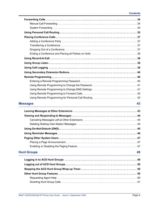 Contents

     Forwarding Calls . . . . . . . . . . . . . . . . . . . . . . . . . . . . . . . . . . . . . . . . . . . . . . . . . . . . . . . . . . . . . . . 34
            Manual Call Forwarding . . . . . . . . . . . . . . . . . . . . . . . . . . . . . . . . . . . . . . . . . . . . . . . . . . . . . . . 34
            System Forwarding . . . . . . . . . . . . . . . . . . . . . . . . . . . . . . . . . . . . . . . . . . . . . . . . . . . . . . . . . . 34
     Using Personal Call Routing. . . . . . . . . . . . . . . . . . . . . . . . . . . . . . . . . . . . . . . . . . . . . . . . . . . . . . 35
     Placing Conference Calls . . . . . . . . . . . . . . . . . . . . . . . . . . . . . . . . . . . . . . . . . . . . . . . . . . . . . . . . 37
            Adding a Conference Party . . . . . . . . . . . . . . . . . . . . . . . . . . . . . . . . . . . . . . . . . . . . . . . . . . . . 37
            Transferring a Conference . . . . . . . . . . . . . . . . . . . . . . . . . . . . . . . . . . . . . . . . . . . . . . . . . . . . . 37
            Dropping Out of a Conference . . . . . . . . . . . . . . . . . . . . . . . . . . . . . . . . . . . . . . . . . . . . . . . . . . 37
            Ending a Conference and Placing all Parties on Hold . . . . . . . . . . . . . . . . . . . . . . . . . . . . . . . . 38
     Using Record-A-Call . . . . . . . . . . . . . . . . . . . . . . . . . . . . . . . . . . . . . . . . . . . . . . . . . . . . . . . . . . . . 38
     Using Group Listen . . . . . . . . . . . . . . . . . . . . . . . . . . . . . . . . . . . . . . . . . . . . . . . . . . . . . . . . . . . . . 38
     Using Call Logging . . . . . . . . . . . . . . . . . . . . . . . . . . . . . . . . . . . . . . . . . . . . . . . . . . . . . . . . . . . . . 39
     Using Secondary Extension Buttons. . . . . . . . . . . . . . . . . . . . . . . . . . . . . . . . . . . . . . . . . . . . . . . 40
     Remote Programming . . . . . . . . . . . . . . . . . . . . . . . . . . . . . . . . . . . . . . . . . . . . . . . . . . . . . . . . . . . 40
            Entering a Remote Programming Password . . . . . . . . . . . . . . . . . . . . . . . . . . . . . . . . . . . . . . . 40
            Using Remote Programming to Change the Password . . . . . . . . . . . . . . . . . . . . . . . . . . . . . . . 41
            Using Remote Programming to Change DND Settings . . . . . . . . . . . . . . . . . . . . . . . . . . . . . . . 41
            Using Remote Programming to Forward Calls. . . . . . . . . . . . . . . . . . . . . . . . . . . . . . . . . . . . . . 42
            Using Remote Programming for Personal Call Routing. . . . . . . . . . . . . . . . . . . . . . . . . . . . . . . 42

Messages                                                                                                                                         43

     Leaving Messages at Other Extensions . . . . . . . . . . . . . . . . . . . . . . . . . . . . . . . . . . . . . . . . . . . . 43
     Viewing and Responding to Messages . . . . . . . . . . . . . . . . . . . . . . . . . . . . . . . . . . . . . . . . . . . . . 44
            Canceling Messages Left at Other Extensions . . . . . . . . . . . . . . . . . . . . . . . . . . . . . . . . . . . . . 44
            Deleting Waiting Inter-Station Messages . . . . . . . . . . . . . . . . . . . . . . . . . . . . . . . . . . . . . . . . . . 44
     Using Do-Not-Disturb (DND) . . . . . . . . . . . . . . . . . . . . . . . . . . . . . . . . . . . . . . . . . . . . . . . . . . . . . . 45
     Using Reminder Messages . . . . . . . . . . . . . . . . . . . . . . . . . . . . . . . . . . . . . . . . . . . . . . . . . . . . . . . 46
     Paging Other System Users . . . . . . . . . . . . . . . . . . . . . . . . . . . . . . . . . . . . . . . . . . . . . . . . . . . . . . 47
            Placing a Page Announcement . . . . . . . . . . . . . . . . . . . . . . . . . . . . . . . . . . . . . . . . . . . . . . . . . 47
            Enabling or Disabling the Paging Feature . . . . . . . . . . . . . . . . . . . . . . . . . . . . . . . . . . . . . . . . . 47

Hunt Groups                                                                                                                                      49

     Logging in to ACD Hunt Groups . . . . . . . . . . . . . . . . . . . . . . . . . . . . . . . . . . . . . . . . . . . . . . . . . . 49
     Logging out of ACD Hunt Groups . . . . . . . . . . . . . . . . . . . . . . . . . . . . . . . . . . . . . . . . . . . . . . . . . 50
     Stopping the ACD Hunt Group Wrap-up Timer . . . . . . . . . . . . . . . . . . . . . . . . . . . . . . . . . . . . . . . 50
     Other Hunt Group Features . . . . . . . . . . . . . . . . . . . . . . . . . . . . . . . . . . . . . . . . . . . . . . . . . . . . . . 50
            Requesting Agent Help . . . . . . . . . . . . . . . . . . . . . . . . . . . . . . . . . . . . . . . . . . . . . . . . . . . . . . . 50
            Diverting Hunt Group Calls . . . . . . . . . . . . . . . . . . . . . . . . . . . . . . . . . . . . . . . . . . . . . . . . . . . . 51




Mitel® 5320/5330/5340 IP Phone User Guide – Issue 3, September 2009                                                                         Page ix
 