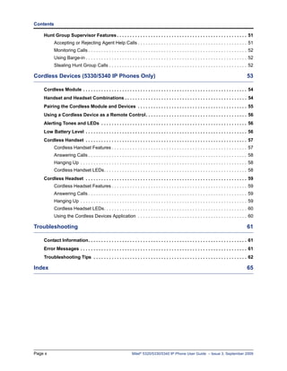 Contents

    Hunt Group Supervisor Features . . . . . . . . . . . . . . . . . . . . . . . . . . . . . . . . . . . . . . . . . . . . . . . . . . 51
           Accepting or Rejecting Agent Help Calls . . . . . . . . . . . . . . . . . . . . . . . . . . . . . . . . . . . . . . . . . . 51
           Monitoring Calls . . . . . . . . . . . . . . . . . . . . . . . . . . . . . . . . . . . . . . . . . . . . . . . . . . . . . . . . . . . . . 52
           Using Barge-in . . . . . . . . . . . . . . . . . . . . . . . . . . . . . . . . . . . . . . . . . . . . . . . . . . . . . . . . . . . . . . 52
           Stealing Hunt Group Calls . . . . . . . . . . . . . . . . . . . . . . . . . . . . . . . . . . . . . . . . . . . . . . . . . . . . . 52

Cordless Devices (5330/5340 IP Phones Only)                                                                                                        53

    Cordless Module . . . . . . . . . . . . . . . . . . . . . . . . . . . . . . . . . . . . . . . . . . . . . . . . . . . . . . . . . . . . . . . 54
    Handset and Headset Combinations . . . . . . . . . . . . . . . . . . . . . . . . . . . . . . . . . . . . . . . . . . . . . . . 54
    Pairing the Cordless Module and Devices . . . . . . . . . . . . . . . . . . . . . . . . . . . . . . . . . . . . . . . . . . 55
    Using a Cordless Device as a Remote Control. . . . . . . . . . . . . . . . . . . . . . . . . . . . . . . . . . . . . . . 56
    Alerting Tones and LEDs . . . . . . . . . . . . . . . . . . . . . . . . . . . . . . . . . . . . . . . . . . . . . . . . . . . . . . . . 56
    Low Battery Level . . . . . . . . . . . . . . . . . . . . . . . . . . . . . . . . . . . . . . . . . . . . . . . . . . . . . . . . . . . . . . 56
    Cordless Handset . . . . . . . . . . . . . . . . . . . . . . . . . . . . . . . . . . . . . . . . . . . . . . . . . . . . . . . . . . . . . . 57
           Cordless Handset Features . . . . . . . . . . . . . . . . . . . . . . . . . . . . . . . . . . . . . . . . . . . . . . . . . . . . 57
           Answering Calls . . . . . . . . . . . . . . . . . . . . . . . . . . . . . . . . . . . . . . . . . . . . . . . . . . . . . . . . . . . . . 58
           Hanging Up . . . . . . . . . . . . . . . . . . . . . . . . . . . . . . . . . . . . . . . . . . . . . . . . . . . . . . . . . . . . . . . . 58
           Cordless Handset LEDs. . . . . . . . . . . . . . . . . . . . . . . . . . . . . . . . . . . . . . . . . . . . . . . . . . . . . . . 58
    Cordless Headset . . . . . . . . . . . . . . . . . . . . . . . . . . . . . . . . . . . . . . . . . . . . . . . . . . . . . . . . . . . . . . 59
           Cordless Headset Features . . . . . . . . . . . . . . . . . . . . . . . . . . . . . . . . . . . . . . . . . . . . . . . . . . . . 59
           Answering Calls . . . . . . . . . . . . . . . . . . . . . . . . . . . . . . . . . . . . . . . . . . . . . . . . . . . . . . . . . . . . . 59
           Hanging Up . . . . . . . . . . . . . . . . . . . . . . . . . . . . . . . . . . . . . . . . . . . . . . . . . . . . . . . . . . . . . . . . 59
           Cordless Headset LEDs. . . . . . . . . . . . . . . . . . . . . . . . . . . . . . . . . . . . . . . . . . . . . . . . . . . . . . . 60
           Using the Cordless Devices Application . . . . . . . . . . . . . . . . . . . . . . . . . . . . . . . . . . . . . . . . . . 60

Troubleshooting                                                                                                                                    61

    Contact Information. . . . . . . . . . . . . . . . . . . . . . . . . . . . . . . . . . . . . . . . . . . . . . . . . . . . . . . . . . . . . 61
    Error Messages . . . . . . . . . . . . . . . . . . . . . . . . . . . . . . . . . . . . . . . . . . . . . . . . . . . . . . . . . . . . . . . . 61
    Troubleshooting Tips . . . . . . . . . . . . . . . . . . . . . . . . . . . . . . . . . . . . . . . . . . . . . . . . . . . . . . . . . . . 62

Index                                                                                                                                              65




Page x                                                            Mitel® 5320/5330/5340 IP Phone User Guide – Issue 3, September 2009
 