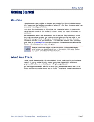 Getting Started


Getting Started
Welcome
                      The instructions in this guide are for using the Mitel Model 5320/5330/5340 Internet Protocol
                      (IP) Phone on the Mitel 5000 Communications Platform (CP). The Quick Reference Guide is an
                      overview of frequently used features.
                      Your phone should be powered on and ready to use. If the display is blank, or if the display
                      name, extension number, or time or date are incorrect, contact your system administrator for
                      assistance.
                      Because a variety of voice mail products work with the 5000 CP, this guide does not include
                      voice mail instructions. For voice mail instructions, refer to the voice mail user guide for your
                      system. For example, refer to the Enterprise Messaging, Basic Voice Mail, and Embedded
                      Voice Mail Card User Guide, part number 835.3205, or the Mitel NuPoint Unified Messaging
                      User Guide on the Mitel Web site (http://edocs.mitel.com). Contact your system administrator
                      for more information about your voice mail system.

                                   Because many phone features can be programmed to perform various tasks,
                         NOTE      some features may work differently than the descriptions in this guide. Contact
                                   your system administrator for more information.



About Your Phone
                      The IP Phones are full-feature, dual port phones that provide voice communication over an IP
                      network. All phones have a 160 x 320 (pixels) liquid crystal display (LED), self-labeling
                      programmable buttons, on-hook dialing, and a Ring/Message Indicator.
                      For one-touch feature access, the 5320 IP Phone has 8 programmable buttons, the 5330 IP
                      Phone has 33 programmable buttons, and the 5340 IP Phone has 42 programmable buttons.




Mitel® 5320/5330/5340 IP Phone User Guide – Issue 3, September 2009                                               Page 1
 